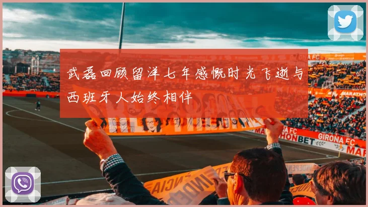 武磊回顾留洋七年感慨时光飞逝与西班牙人始终相伴