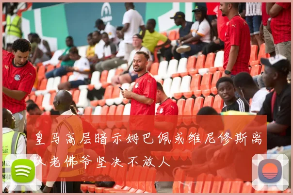 皇马高层暗示姆巴佩或维尼修斯离队老佛爷坚决不放人