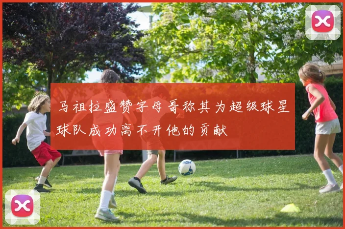 马祖拉盛赞字母哥称其为超级球星球队成功离不开他的贡献