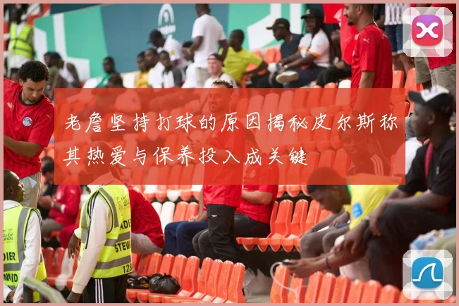 老詹坚持打球的原因揭秘皮尔斯称其热爱与保养投入成关键