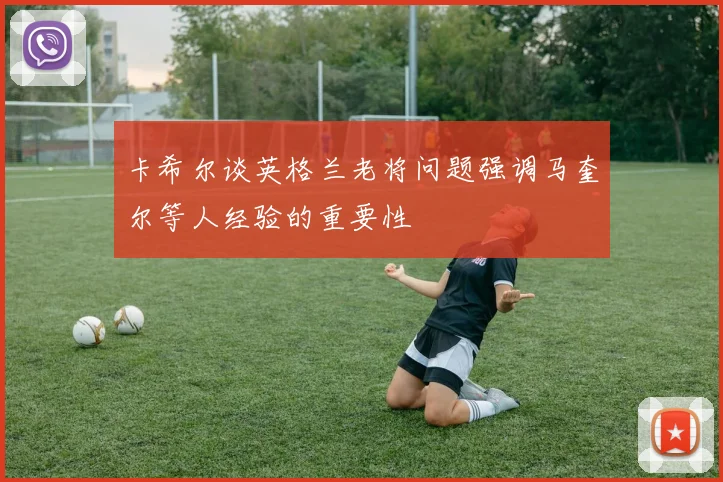 卡希尔谈英格兰老将问题强调马奎尔等人经验的重要性