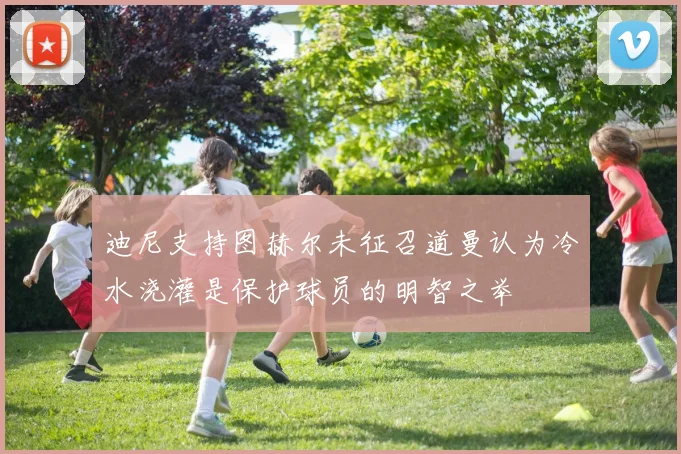 迪尼支持图赫尔未征召道曼认为冷水浇灌是保护球员的明智之举