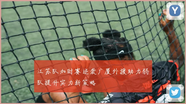 江苏队加时赛逆袭广厦外援助力弱队提升实力新策略