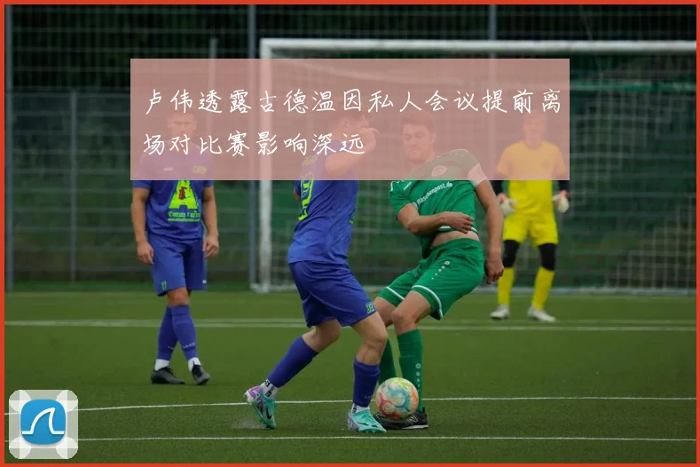 卢伟透露古德温因私人会议提前离场对比赛影响深远