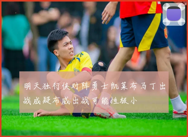 明天独行侠对阵勇士凯莱布马丁出战成疑布威出战可能性极小
