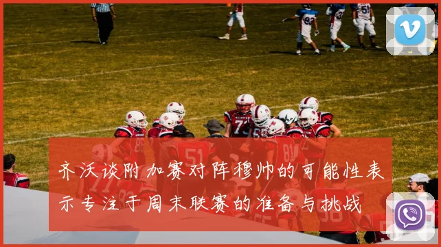 齐沃谈附加赛对阵穆帅的可能性表示专注于周末联赛的准备与挑战