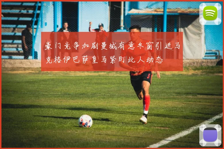 豪门竞争加剧曼城有意冬窗引进马克格伊巴萨皇马紧盯此人动态