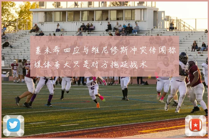 基米希回应与维尼修斯冲突传闻称媒体夸大只是对方拖延战术