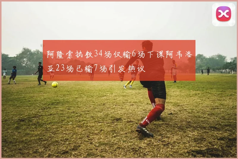 阿隆索执教34场仅输6场下课阿韦洛亚23场已输7场引发热议