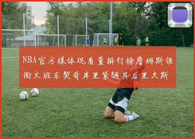 NBA官方媒体观看量排行榜詹姆斯领衔文班东契奇库里紧随其后里夫斯跻身前十