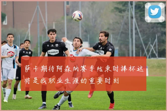 萨卡期待阿森纳赛季结束时捧杯这将是我职业生涯的重要时刻