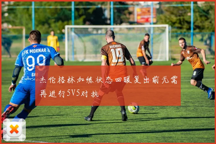 杰伦格林加练状态回暖复出前无需再进行5V5对抗