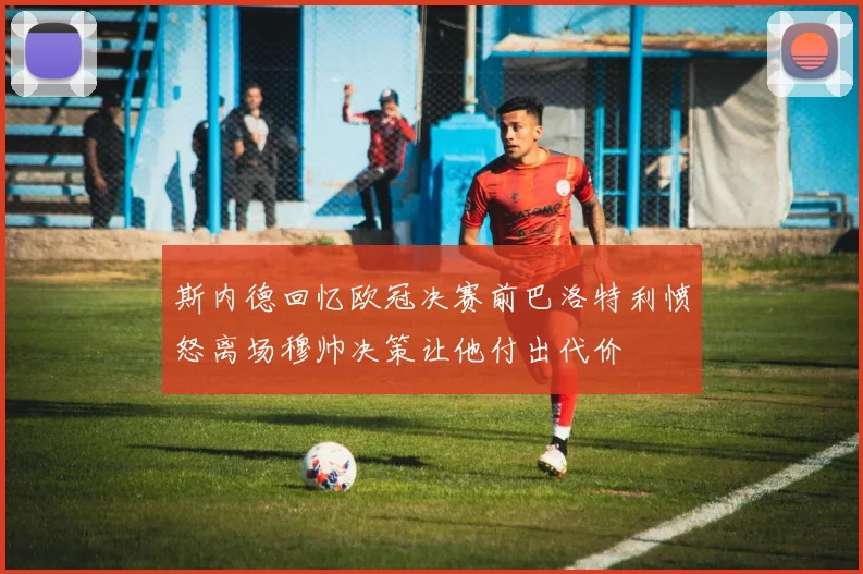 斯内德回忆欧冠决赛前巴洛特利愤怒离场穆帅决策让他付出代价