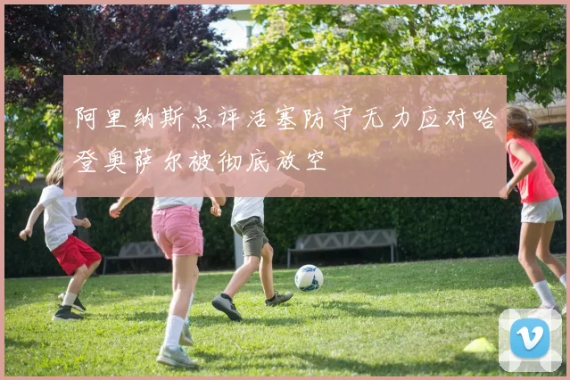 阿里纳斯点评活塞防守无力应对哈登奥萨尔被彻底放空