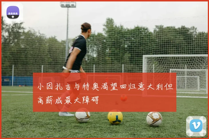 小因扎吉与特奥渴望回归意大利但高薪成最大障碍