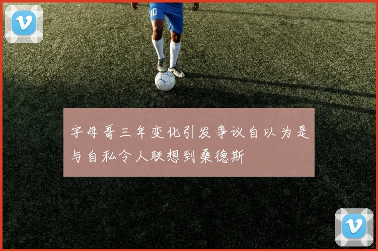 字母哥三年变化引发争议自以为是与自私令人联想到桑德斯