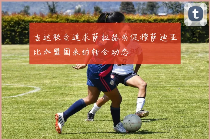 吉达联合追求萨拉赫或促穆萨迪亚比加盟国米的转会动态