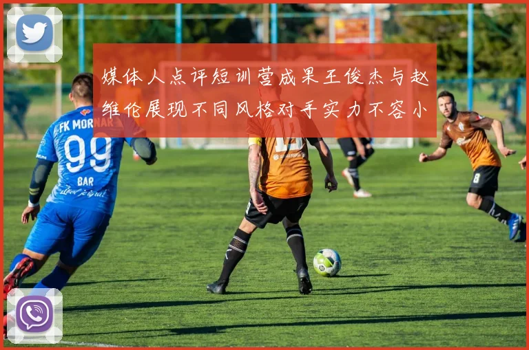 媒体人点评短训营成果王俊杰与赵维伦展现不同风格对手实力不容小觑
