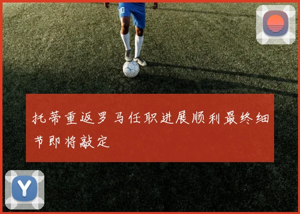 托蒂重返罗马任职进展顺利最终细节即将敲定